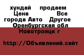 хундай 78 продаем › Цена ­ 650 000 - Все города Авто » Другое   . Оренбургская обл.,Новотроицк г.